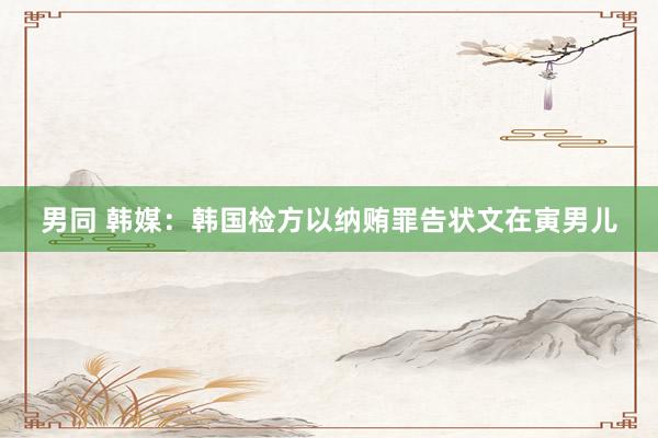 男同 韩媒：韩国检方以纳贿罪告状文在寅男儿