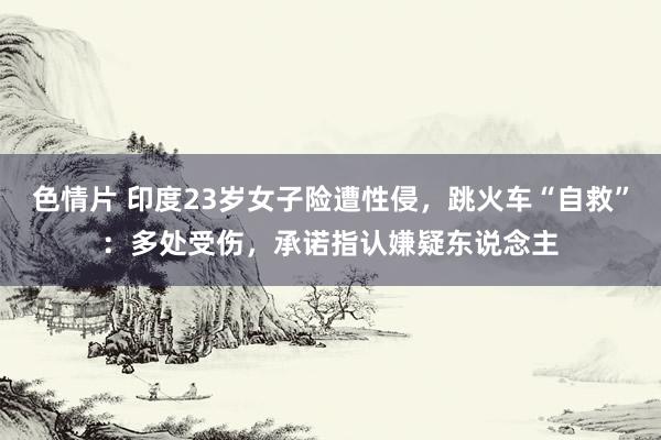 色情片 印度23岁女子险遭性侵，跳火车“自救”：多处受伤，承诺指认嫌疑东说念主