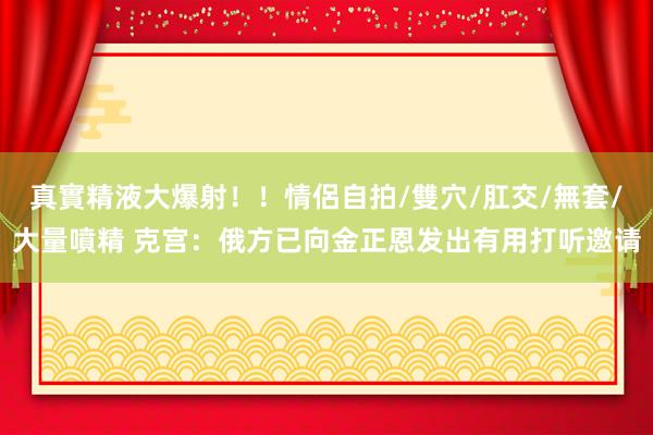 真實精液大爆射！！情侶自拍/雙穴/肛交/無套/大量噴精 克宫：俄方已向金正恩发出有用打听邀请