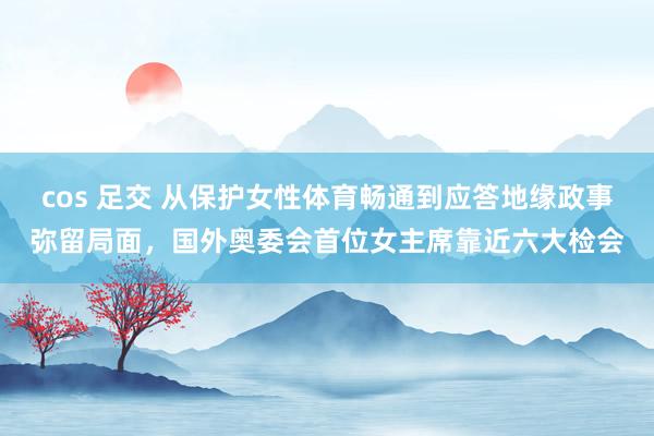 cos 足交 从保护女性体育畅通到应答地缘政事弥留局面，国外奥委会首位女主席靠近六大检会