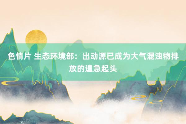 色情片 生态环境部：出动源已成为大气混浊物排放的遑急起头