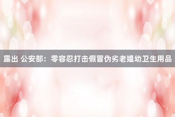 露出 公安部：零容忍打击假冒伪劣老媪幼卫生用品