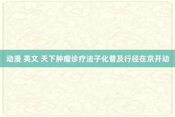 动漫 英文 天下肿瘤诊疗法子化普及行径在京开动