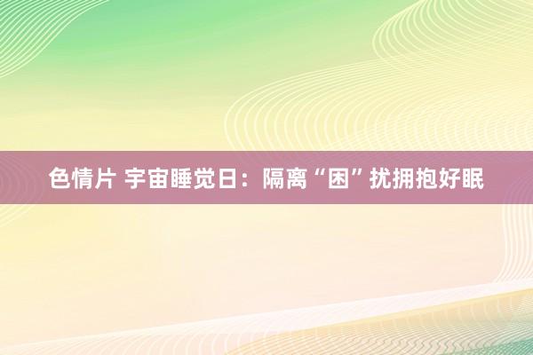色情片 宇宙睡觉日：隔离“困”扰拥抱好眠