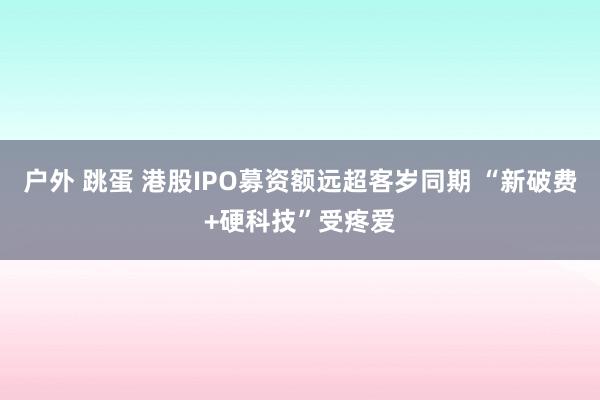 户外 跳蛋 港股IPO募资额远超客岁同期 “新破费+硬科技”受疼爱
