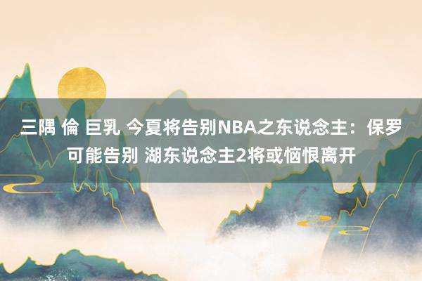 三隅 倫 巨乳 今夏将告别NBA之东说念主：保罗可能告别 湖东说念主2将或恼恨离开
