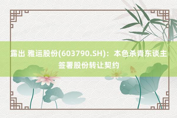 露出 雅运股份(603790.SH)：本色杀青东谈主签署股份转让契约