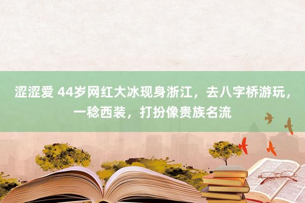 涩涩爱 44岁网红大冰现身浙江，去八字桥游玩，一稔西装，打扮像贵族名流
