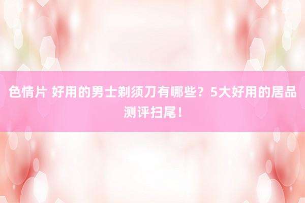 色情片 好用的男士剃须刀有哪些？5大好用的居品测评扫尾！