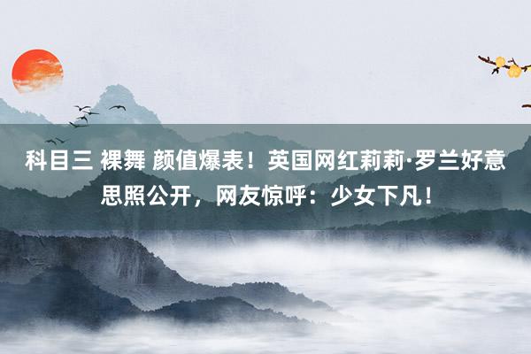 科目三 裸舞 颜值爆表！英国网红莉莉·罗兰好意思照公开，网友惊呼：少女下凡！