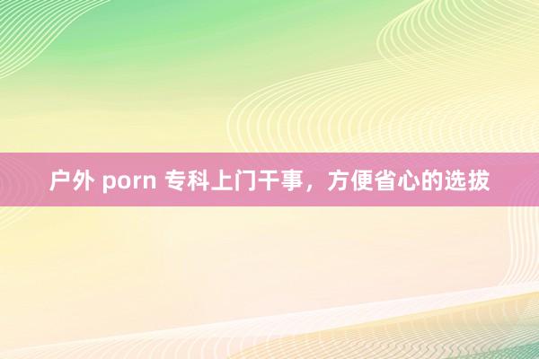 户外 porn 专科上门干事，方便省心的选拔