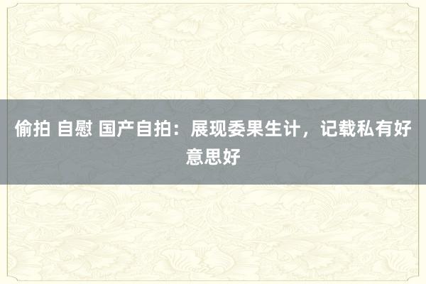 偷拍 自慰 国产自拍：展现委果生计，记载私有好意思好