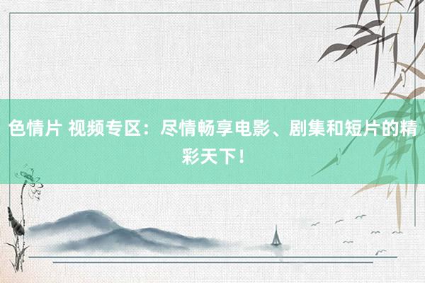 色情片 视频专区：尽情畅享电影、剧集和短片的精彩天下！