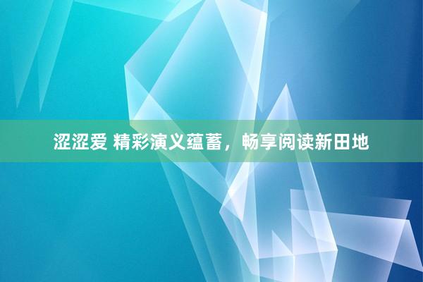 涩涩爱 精彩演义蕴蓄，畅享阅读新田地