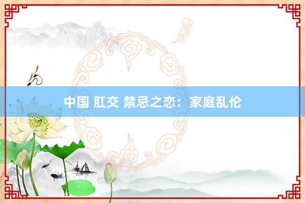 中国 肛交 禁忌之恋：家庭乱伦