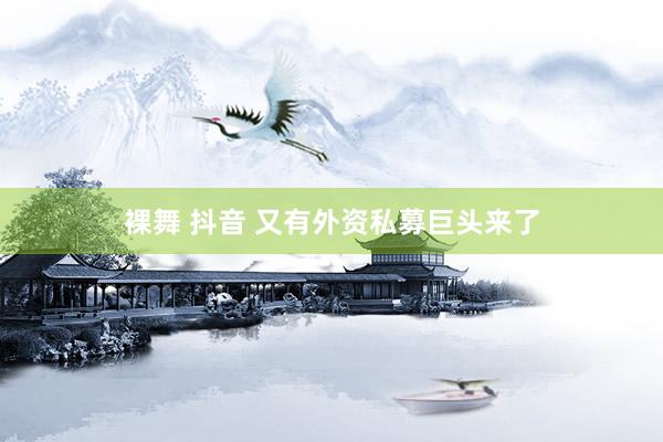 裸舞 抖音 又有外资私募巨头来了