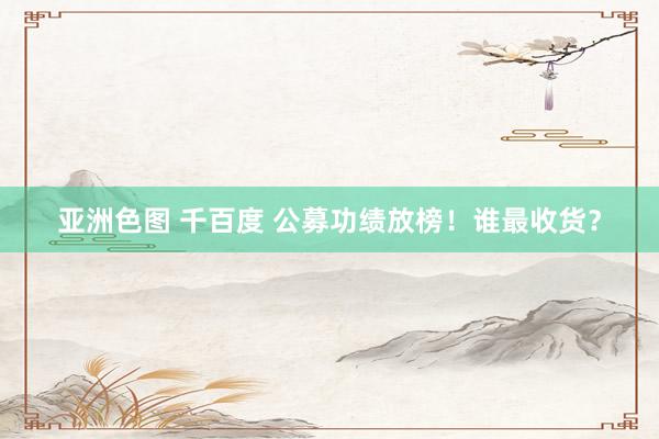 亚洲色图 千百度 公募功绩放榜！谁最收货？