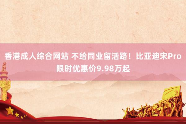 香港成人综合网站 不给同业留活路！比亚迪宋Pro限时优惠价9.98万起