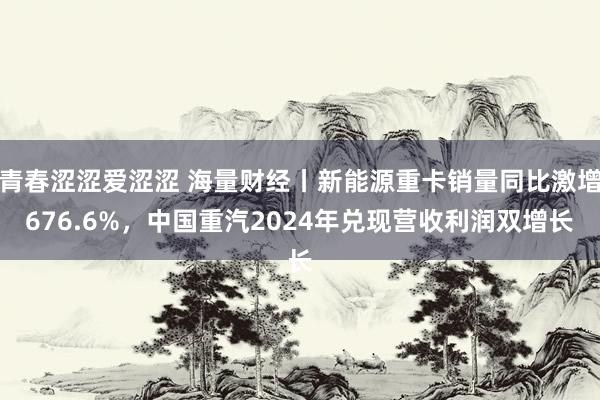 青春涩涩爱涩涩 海量财经丨新能源重卡销量同比激增676.6%，中国重汽2024年兑现营收利润双增长