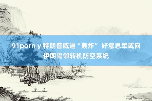 91porn y 特朗普威逼“轰炸” 好意思军或向伊朗隔邻转机防空系统