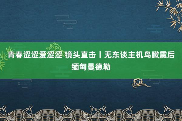 青春涩涩爱涩涩 镜头直击丨无东谈主机鸟瞰震后缅甸曼德勒