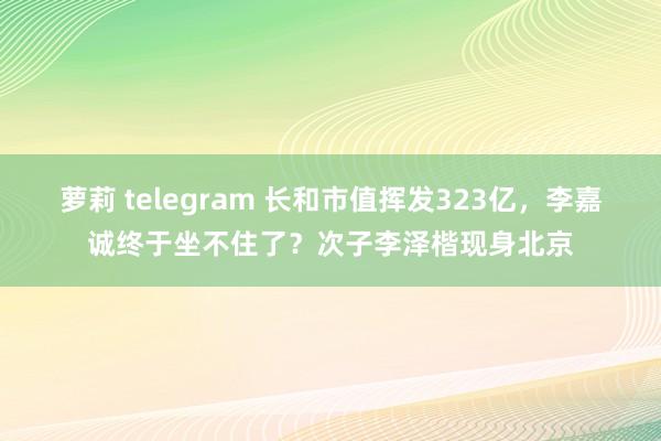 萝莉 telegram 长和市值挥发323亿，李嘉诚终于坐不住了？次子李泽楷现身北京