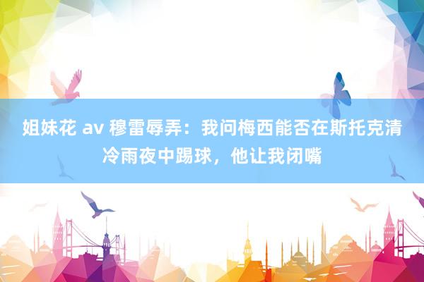 姐妹花 av 穆雷辱弄：我问梅西能否在斯托克清冷雨夜中踢球，他让我闭嘴