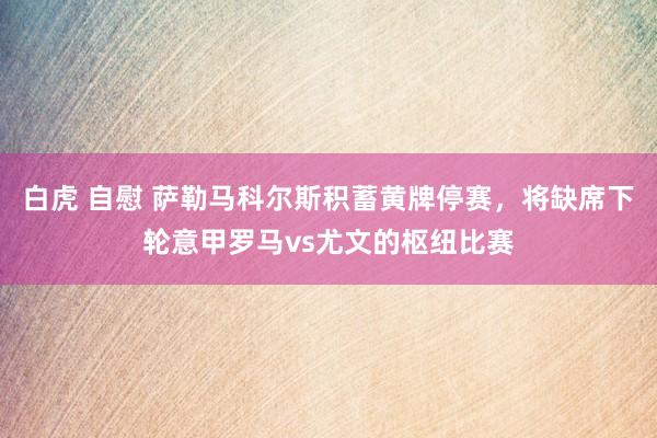 白虎 自慰 萨勒马科尔斯积蓄黄牌停赛，将缺席下轮意甲罗马vs尤文的枢纽比赛