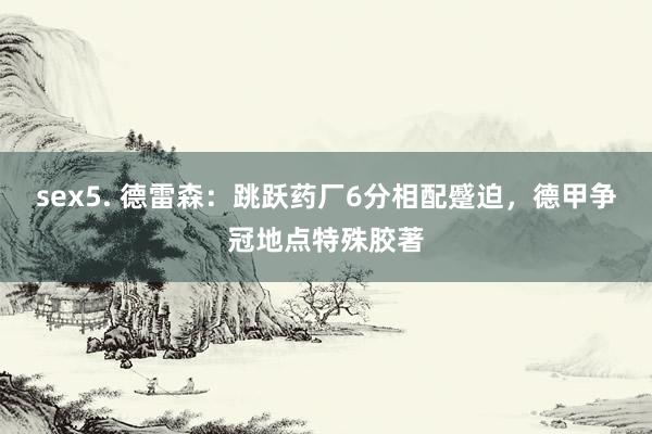 sex5. 德雷森：跳跃药厂6分相配蹙迫，德甲争冠地点特殊胶著