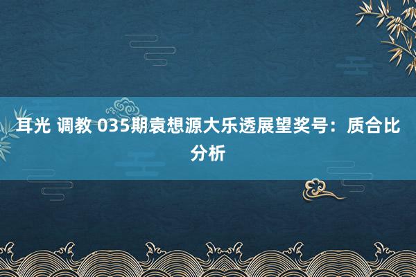 耳光 调教 035期袁想源大乐透展望奖号：质合比分析