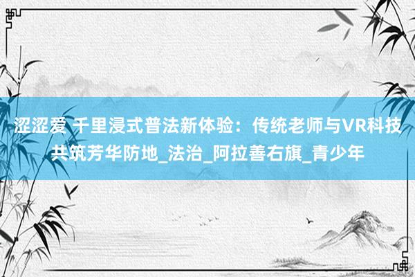 涩涩爱 千里浸式普法新体验：传统老师与VR科技共筑芳华防地_法治_阿拉善右旗_青少年