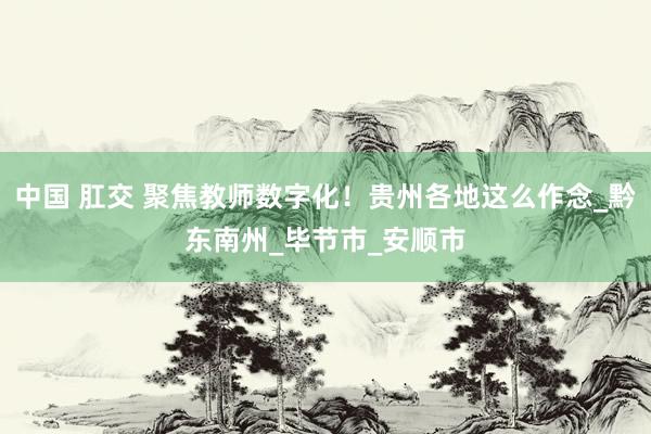 中国 肛交 聚焦教师数字化！贵州各地这么作念_黔东南州_毕节市_安顺市