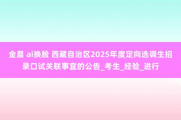 金晨 ai换脸 西藏自治区2025年度定向选调生招录口试关联事宜的公告_考生_经验_进行
