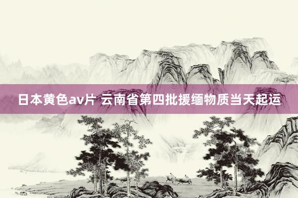 日本黄色av片 云南省第四批援缅物质当天起运
