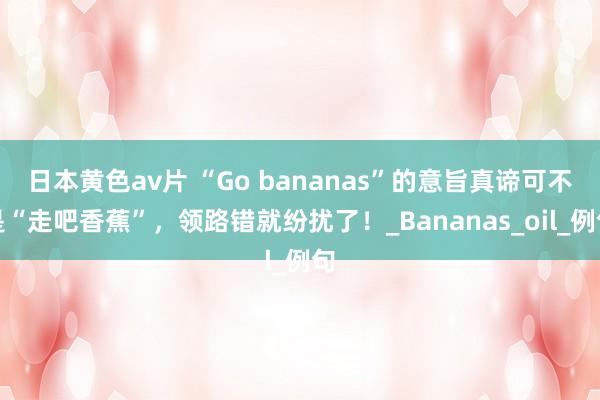 日本黄色av片 “Go bananas”的意旨真谛可不是“走吧香蕉”，领路错就纷扰了！_Bananas_oil_例句