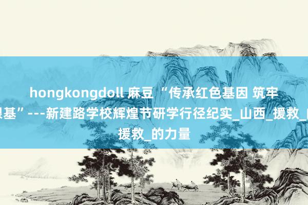hongkongdoll 麻豆 “传承红色基因 筑牢国防根基”---新建路学校辉煌节研学行径纪实_山西_援救_的力量