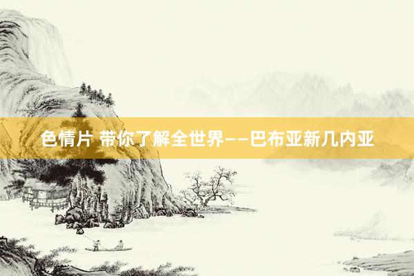 色情片 带你了解全世界——巴布亚新几内亚