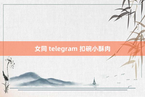 女同 telegram 扣碗小酥肉