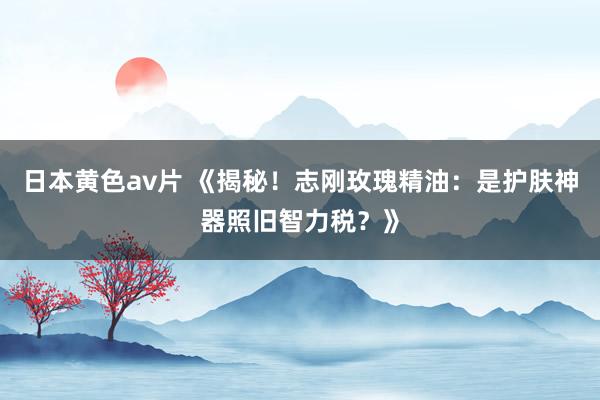 日本黄色av片 《揭秘！志刚玫瑰精油：是护肤神器照旧智力税？》