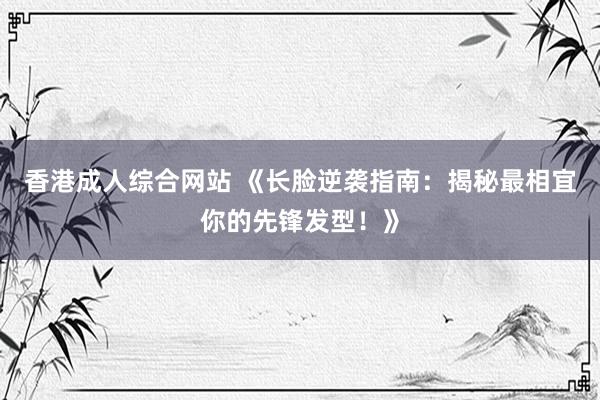 香港成人综合网站 《长脸逆袭指南：揭秘最相宜你的先锋发型！》