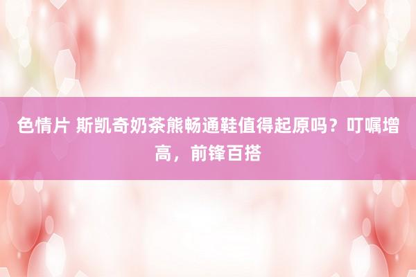 色情片 斯凯奇奶茶熊畅通鞋值得起原吗？叮嘱增高，前锋百搭