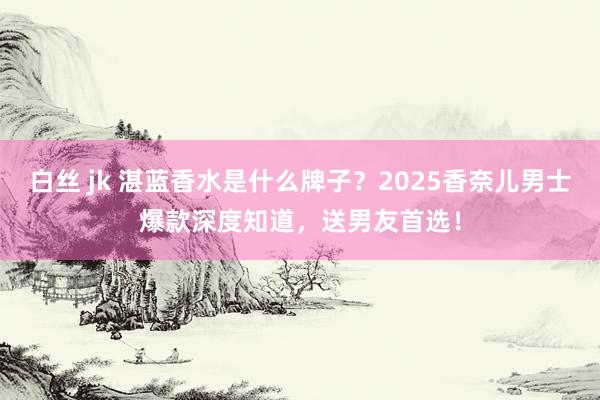 白丝 jk 湛蓝香水是什么牌子？2025香奈儿男士爆款深度知道，送男友首选！