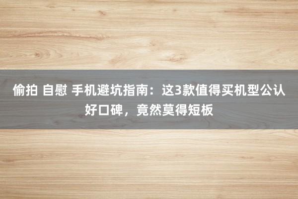 偷拍 自慰 手机避坑指南：这3款值得买机型公认好口碑，竟然莫得短板