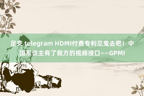 足交 telegram HDMI付费专利见鬼去吧！中国东谈主有了我方的视频接口——GPMI