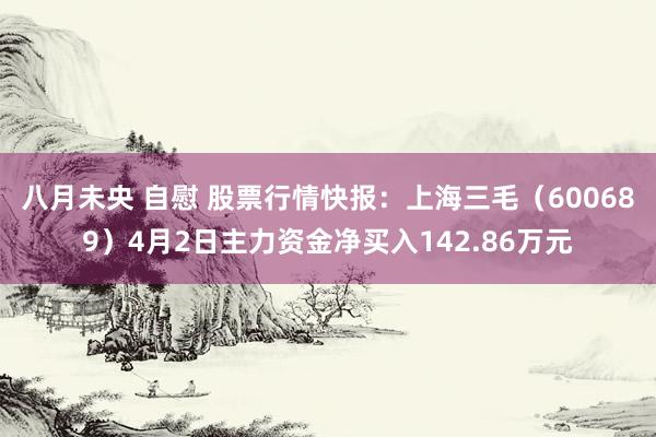 八月未央 自慰 股票行情快报：上海三毛（600689）4月2日主力资金净买入142.86万元