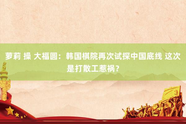 萝莉 操 大福圆：韩国棋院再次试探中国底线 这次是打散工惹祸？