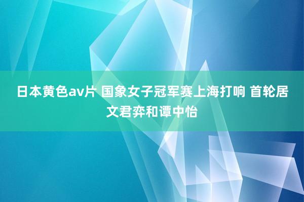 日本黄色av片 国象女子冠军赛上海打响 首轮居文君弈和谭中怡