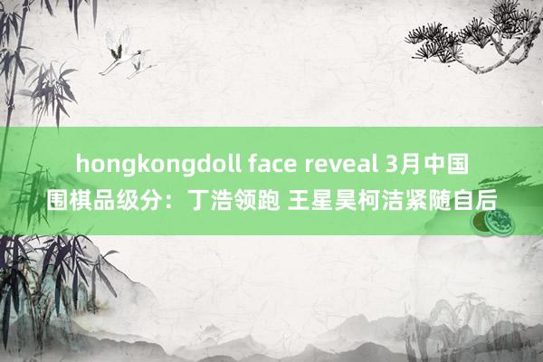 hongkongdoll face reveal 3月中国围棋品级分：丁浩领跑 王星昊柯洁紧随自后