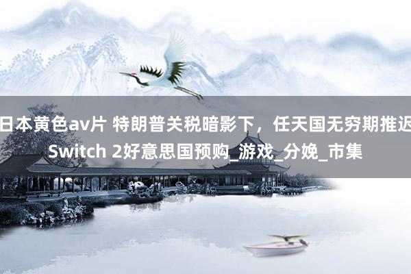 日本黄色av片 特朗普关税暗影下，任天国无穷期推迟Switch 2好意思国预购_游戏_分娩_市集