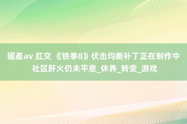 國產av 肛交 《铁拳8》伏击均衡补丁正在制作中 社区肝火仍未平息_休养_转变_游戏